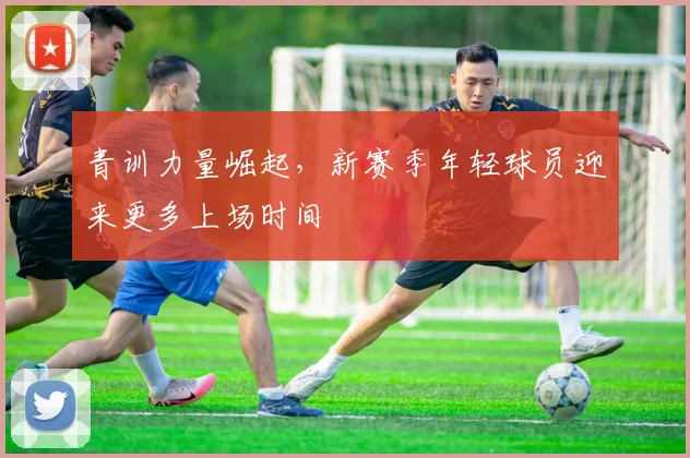 青训力量崛起，新赛季年轻球员迎来更多上场时间 - 懂球帝推荐
