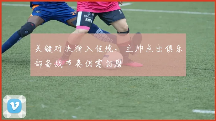 关键对决渐入佳境,主帅点出俱乐部备战节奏仍需打磨 - 懂球帝推荐