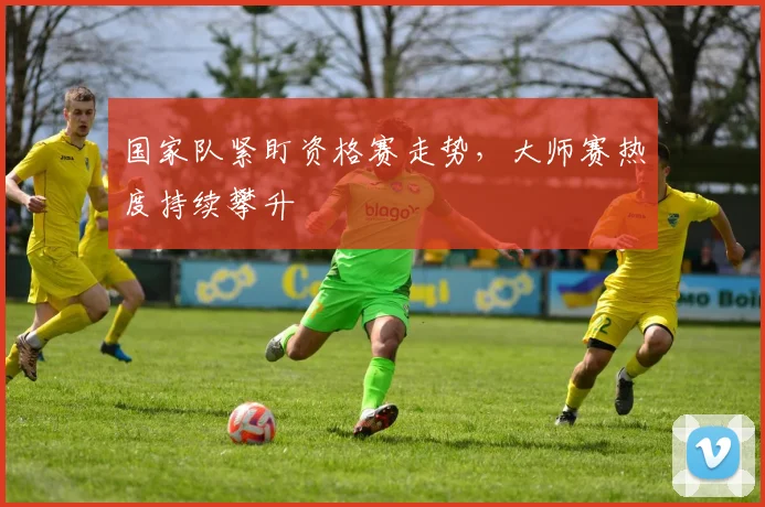 国家队紧盯资格赛走势，大师赛热度持续攀升 - 懂球帝资讯