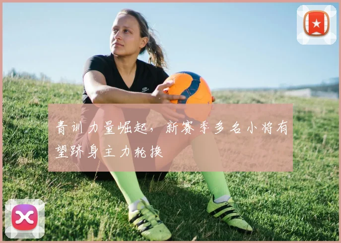 青训力量崛起,新赛季多名小将有望跻身主力轮换 - 懂球帝推荐