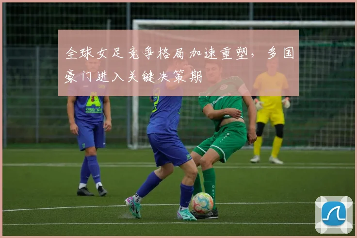 全球女足竞争格局加速重塑，多国豪门进入关键决策期 - 懂球帝推荐