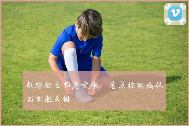 削球组合临危受命,落点控制成双打制胜关键 - 懂球帝推荐