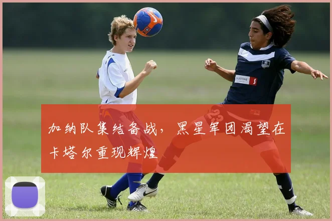 加纳队集结备战,黑星军团渴望在卡塔尔重现辉煌 - 懂球帝推荐