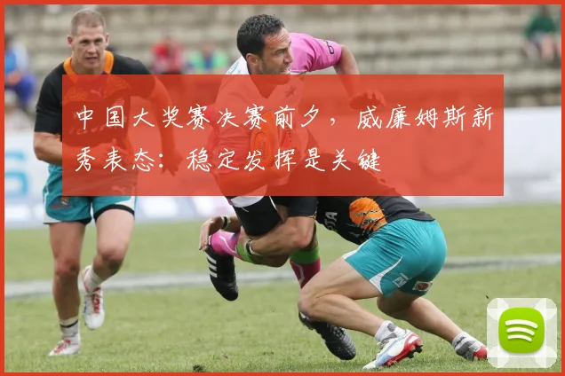 中国大奖赛决赛前夕，威廉姆斯新秀表态：稳定发挥是关键 - 懂球帝推荐