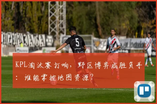 KPL淘汰赛打响，野区博弈成胜负手：谁能掌控地图资源？ - 懂球帝推荐