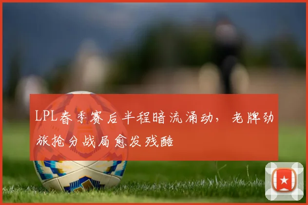 LPL春季赛后半程暗流涌动，老牌劲旅抢分战局愈发残酷 - 懂球帝推荐