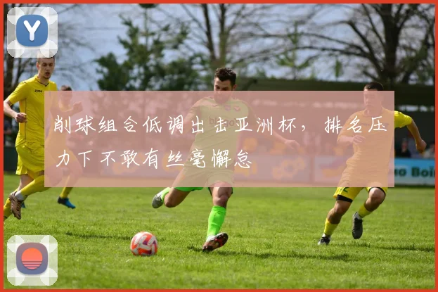 削球组合低调出击亚洲杯，排名压力下不敢有丝毫懈怠 - 懂球帝推荐