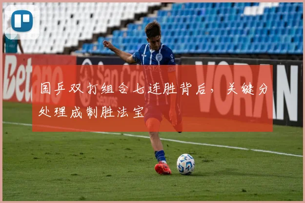 国乒双打组合七连胜背后，关键分处理成制胜法宝 - 懂球帝推荐
