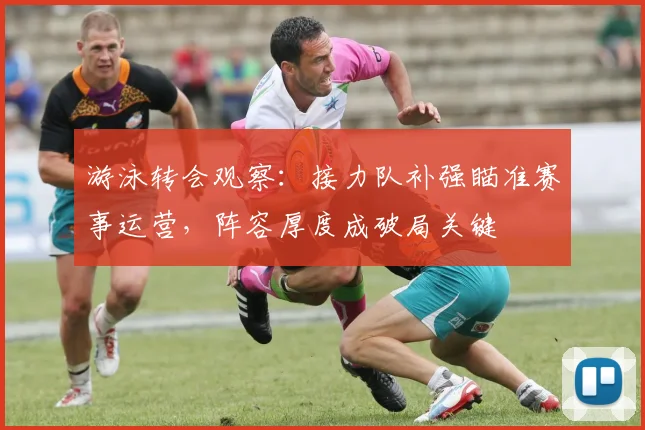 游泳转会观察：接力队补强瞄准赛事运营，阵容厚度成破局关键 - 懂球帝推荐