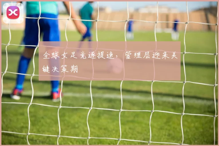 全球女足竞逐提速，管理层迎来关键决策期 - 懂球帝推荐