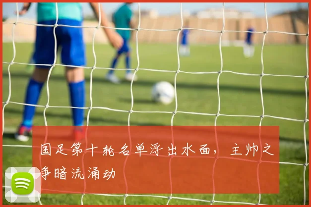 国足第十轮名单浮出水面，主帅之争暗流涌动 - 懂球帝资讯