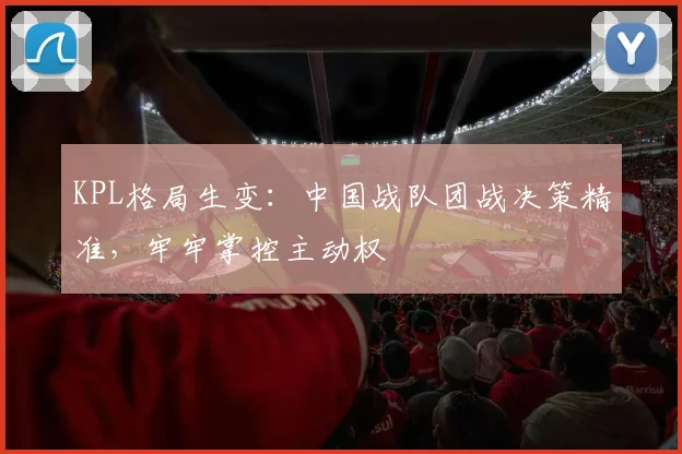 KPL格局生变：中国战队团战决策精准，牢牢掌控主动权 - 懂球帝推荐