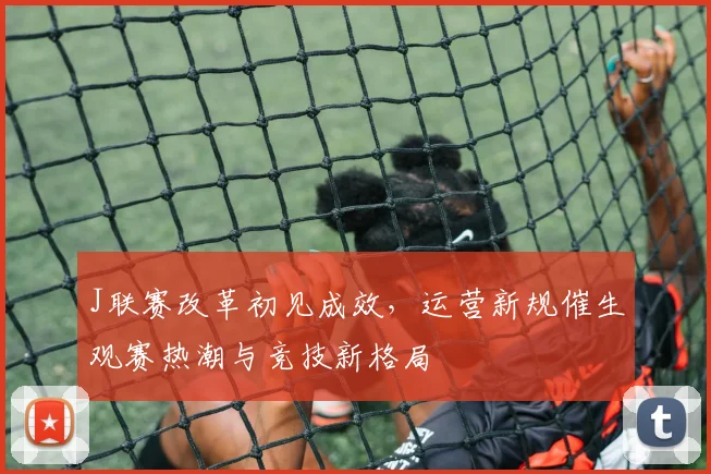 J联赛改革初见成效，运营新规催生观赛热潮与竞技新格局 - 懂球帝推荐