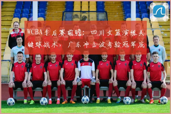 WCBA季后赛前瞻:四川女篮演练关键球战术,广东冲击波考验冠军底蕴 - 懂球帝推荐