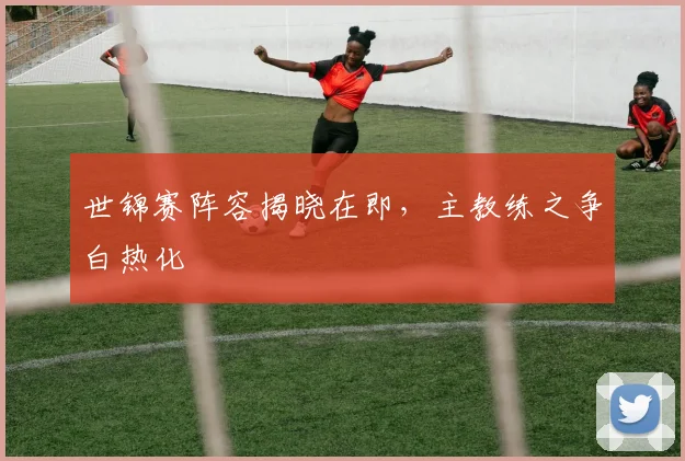 世锦赛阵容揭晓在即,主教练之争白热化 - 懂球帝推荐