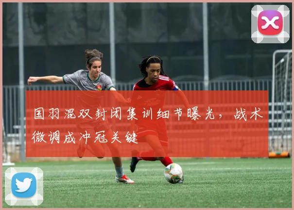国羽混双封闭集训细节曝光，战术微调成冲冠关键 - 懂球帝资讯
