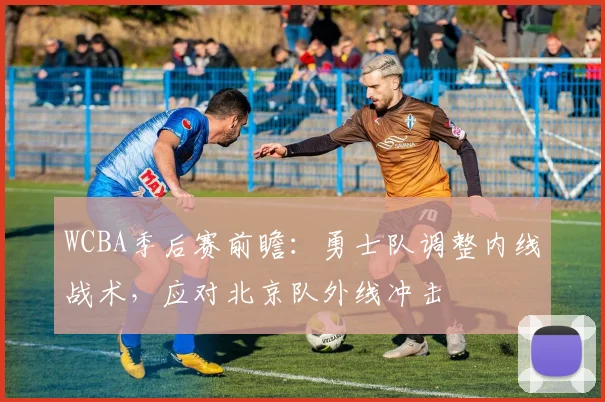 WCBA季后赛前瞻:勇士队调整内线战术,应对北京队外线冲击 - 懂球帝推荐