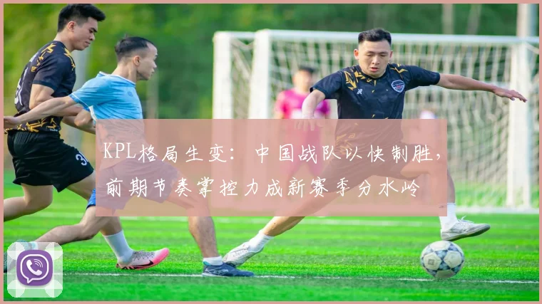 KPL格局生变：中国战队以快制胜，前期节奏掌控力成新赛季分水岭 - 懂球帝推荐