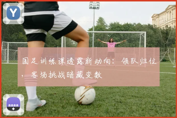 国足训练课透露新动向:领队归位,客场挑战暗藏变数 - 懂球帝推荐