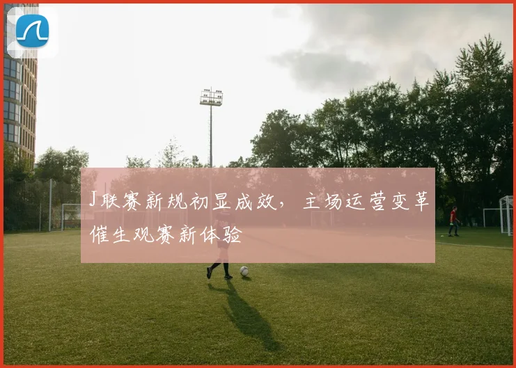 J联赛新规初显成效,主场运营变革催生观赛新体验 - 懂球帝推荐