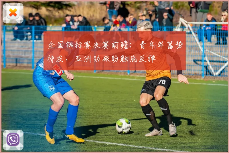 全国锦标赛决赛前瞻：青年军蓄势待发，亚洲劲旅盼触底反弹 - 懂球帝推荐