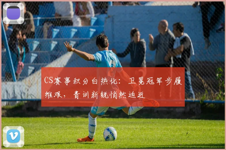 CS赛事积分白热化：卫冕冠军步履维艰，青训新锐悄然迫近 - 懂球帝推荐