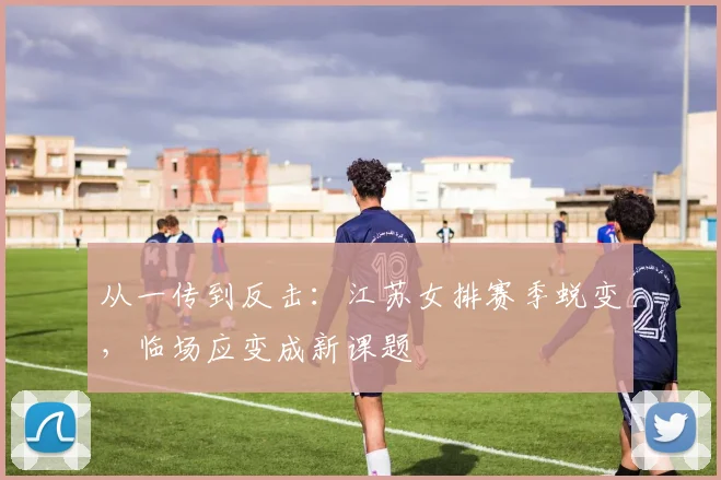从一传到反击：江苏女排赛季蜕变，临场应变成新课题 - 懂球帝推荐