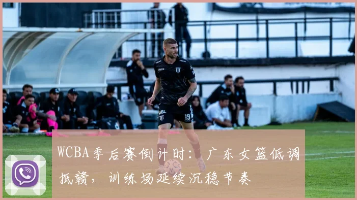 WCBA季后赛倒计时:广东女篮低调抵赣,训练场延续沉稳节奏 - 懂球帝推荐