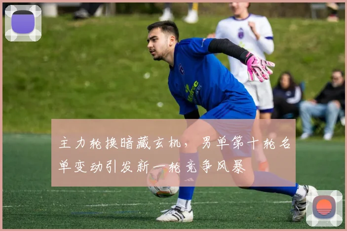 主力轮换暗藏玄机，男单第十轮名单变动引发新一轮竞争风暴 - 懂球帝推荐