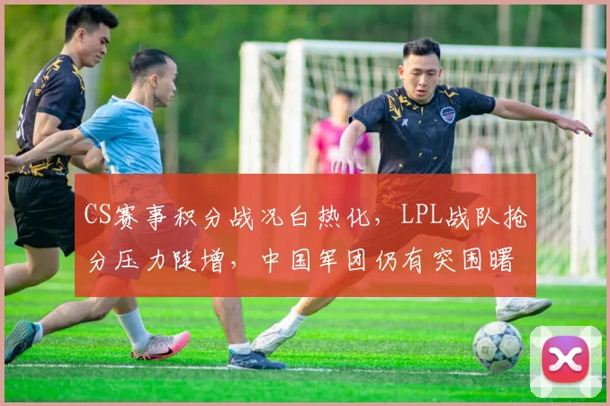 CS赛事积分战况白热化，LPL战队抢分压力陡增，中国军团仍有突围曙光 - 懂球帝推荐