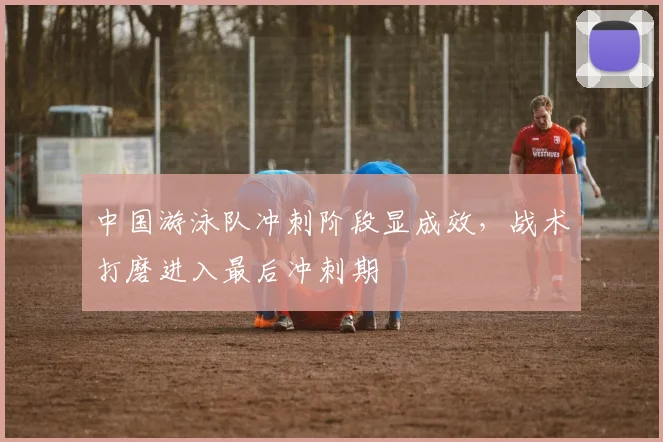 中国游泳队冲刺阶段显成效，战术打磨进入最后冲刺期 - 懂球帝推荐