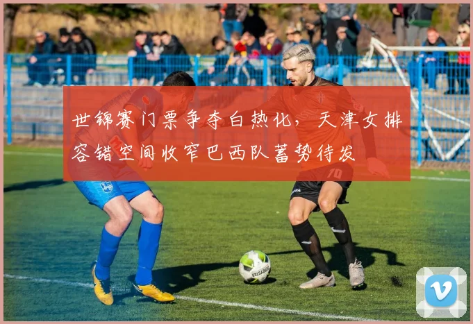 世锦赛门票争夺白热化,天津女排容错空间收窄巴西队蓄势待发 - 懂球帝推荐