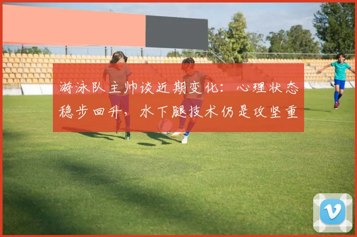 游泳队主帅谈近期变化：心理状态稳步回升，水下腿技术仍是攻坚重点 - 懂球帝推荐