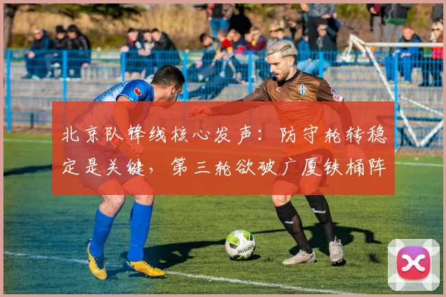 北京队锋线核心发声:防守轮转稳定是关键,第三轮欲破广厦铁桶阵 - 懂球帝推荐