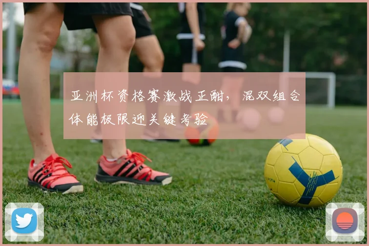 亚洲杯资格赛激战正酣，混双组合体能极限迎关键考验 - 懂球帝推荐