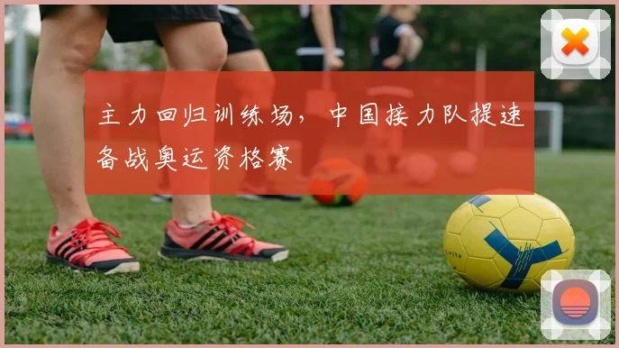 主力回归训练场，中国接力队提速备战奥运资格赛 - 懂球帝推荐