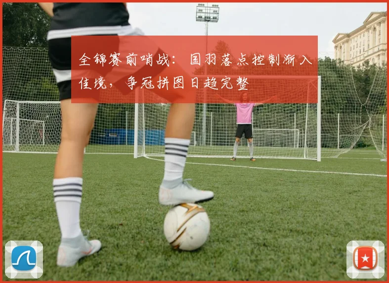 全锦赛前哨战：国羽落点控制渐入佳境，争冠拼图日趋完整 - 懂球帝推荐