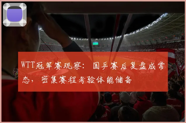 WTT冠军赛观察：国乒赛后复盘成常态，密集赛程考验体能储备 - 懂球帝推荐
