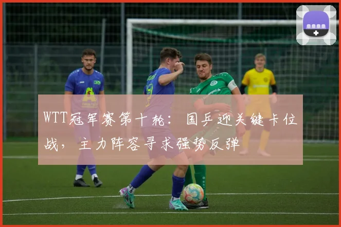 WTT冠军赛第十轮：国乒迎关键卡位战，主力阵容寻求强势反弹 - 懂球帝推荐