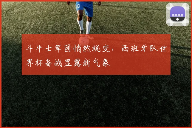 斗牛士军团悄然蜕变,西班牙队世界杯备战显露新气象 - 懂球帝推荐