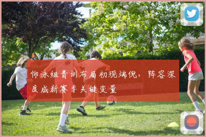 仰泳组青训布局初现端倪,阵容深度成新赛季关键变量 - 懂球帝推荐