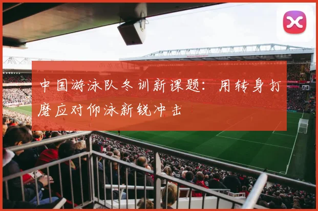 中国游泳队冬训新课题:用转身打磨应对仰泳新锐冲击 - 懂球帝推荐